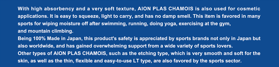 With high absorbency and a very soft texture, AION PLAS CHAMOIS is also used for cosmetic applications. It is easy to squeeze, light to carry, and has no damp smell. This item is favored in many sports for wiping moisture off after swimming, running, doing yoga, exercising at the gym,  and mountain climbing. Being 100% Made in Japan, this product's safety is appreciated by sports brands not only in Japan but also worldwide, and has gained overwhelming support from a wide variety of sports lovers. Other types of AION PLAS CHAMOIS, such as the etching type, which is very smooth and soft for the skin, as well as the thin, flexible and easy-to-use LT type, are also favored by the sports sector.