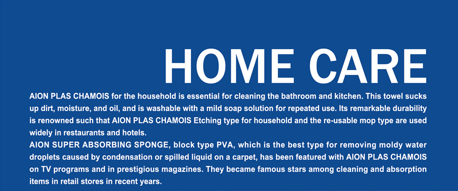 HOME CARE  AION PLAS CHAMOIS for the household is essential for cleaning the bathroom and kitchen. This towel sucks up dirt, moisture, and oil, and is washable with a mild soap solution for repeated use. Its remarkable durability is renowned such that AION PLAS CHAMOIS Etching type for household and the re-usable mop type are used widely in restaurants and hotels. AION SUPER ABSORBING SPONGE, block type PVA, which is the best type for removing moldy water droplets caused by condensation or spilled liquid on a carpet, has been featured with AION PLAS CHAMOIS on TV programs and in prestigious magazines. They became famous stars among cleaning and absorption items in retail stores in recent years. 