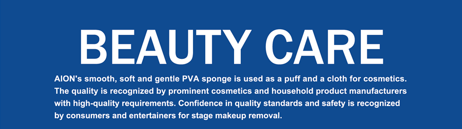 BEAUTY CARE  AION's smooth, soft and gentle PVA sponge is used as a puff and a cloth for cosmetics. The quality is recognized by prominent cosmetics and household product manufacturers with high-quality requirements. Confidence in quality standards and safety is recognized by consumers and entertainers for stage makeup removal.