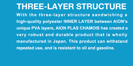THREE-LAYER STRUCTURE  With the three-layer structure sandwiching a high-quality polyester INNER LAYER between AION's unique PVA layers, AION PLAS CHAMOIS has created a very robust and durable product that is wholly manufactured in Japan. This product can withstand repeated use, and is resistant to oil and gasoline.