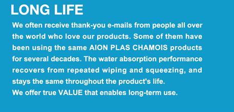 LONG LIFE  We often receive thank-you e-mails from people all over the world who love our products. Some of them have been using the same AION PLAS CHAMOIS products for several decades. The water absorption performance recovers from repeated wiping and squeezing, and stays the same throughout the product's life.  We offer true VALUE that enables long-term use.
