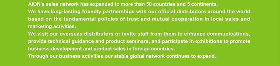 AION's sales network has expanded to more than 50 countries and 5 continents. We have long-lasting friendly partnerships with our official distributors around the world based on the fundamental policies of trust and mutual cooperation in local sales and marketing activities. We visit our overseas distributors or invite staff from them to enhance communications, provide technical guidance and product seminars, and participate in exhibitions to promote business development and product sales in foreign countries.  Through our business activities,our stable global network continues to expand.