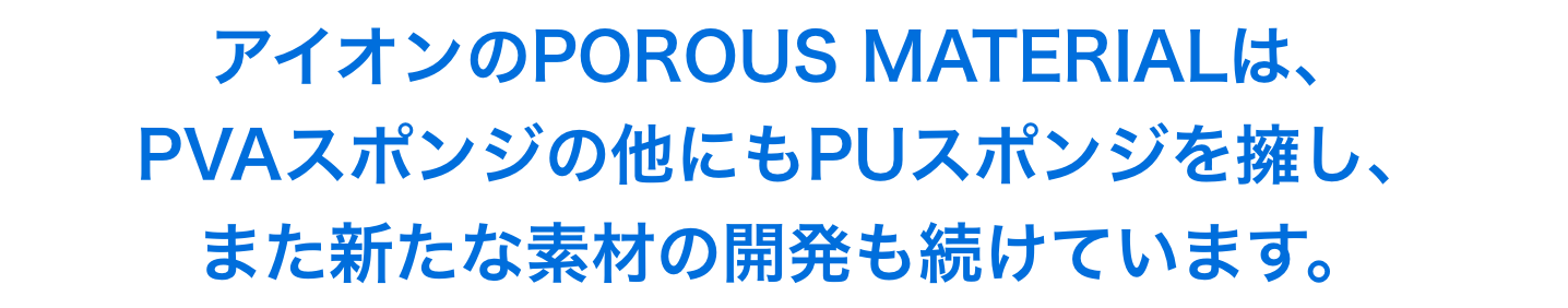 アイオンのPOROUS MATERIALは、 PVAスポンジの他にもPUスポンジを擁し、 また新たな素材の開発も続けています。