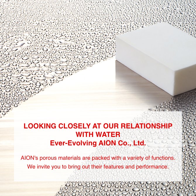 LOOKING CLOSELY AT OUR RELATIONSHIP WITH WATER Ever-Evolving AION Co., Ltd. AION's porous materials are packed with a variety of functions. We invite you to bring out their features and performance.