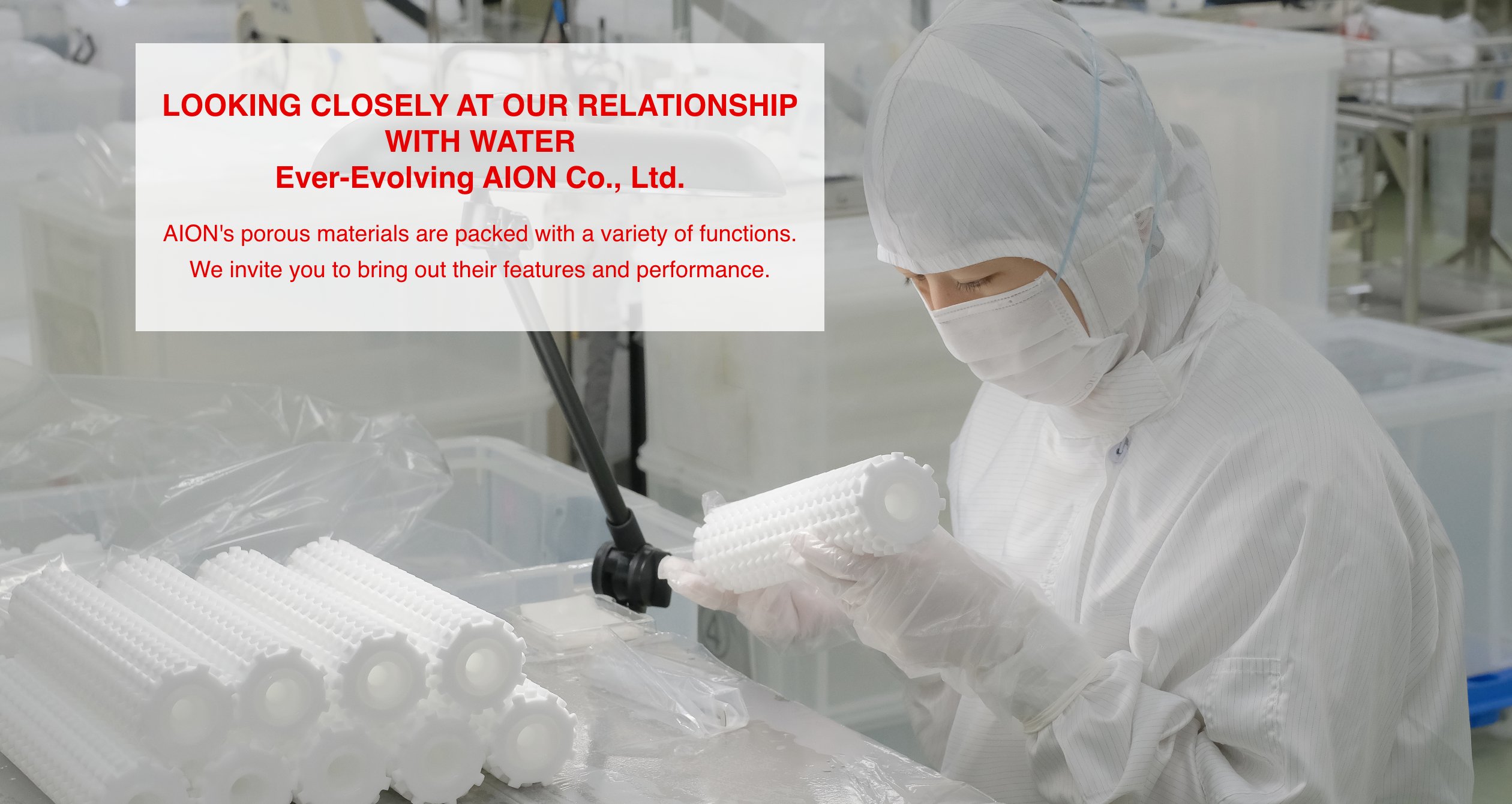 LOOKING CLOSELY AT OUR RELATIONSHIP WITH WATER Ever-Evolving AION Co., Ltd. AION's porous materials are packed with a variety of functions. We invite you to bring out their features and performance.