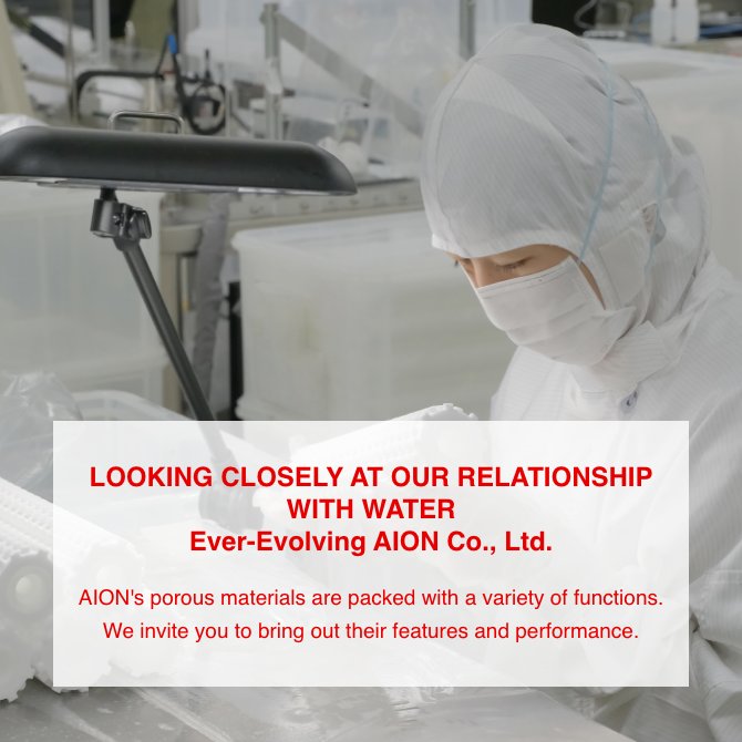 LOOKING CLOSELY AT OUR RELATIONSHIP WITH WATER Ever-Evolving AION Co., Ltd. AION's porous materials are packed with a variety of functions. We invite you to bring out their features and performance.