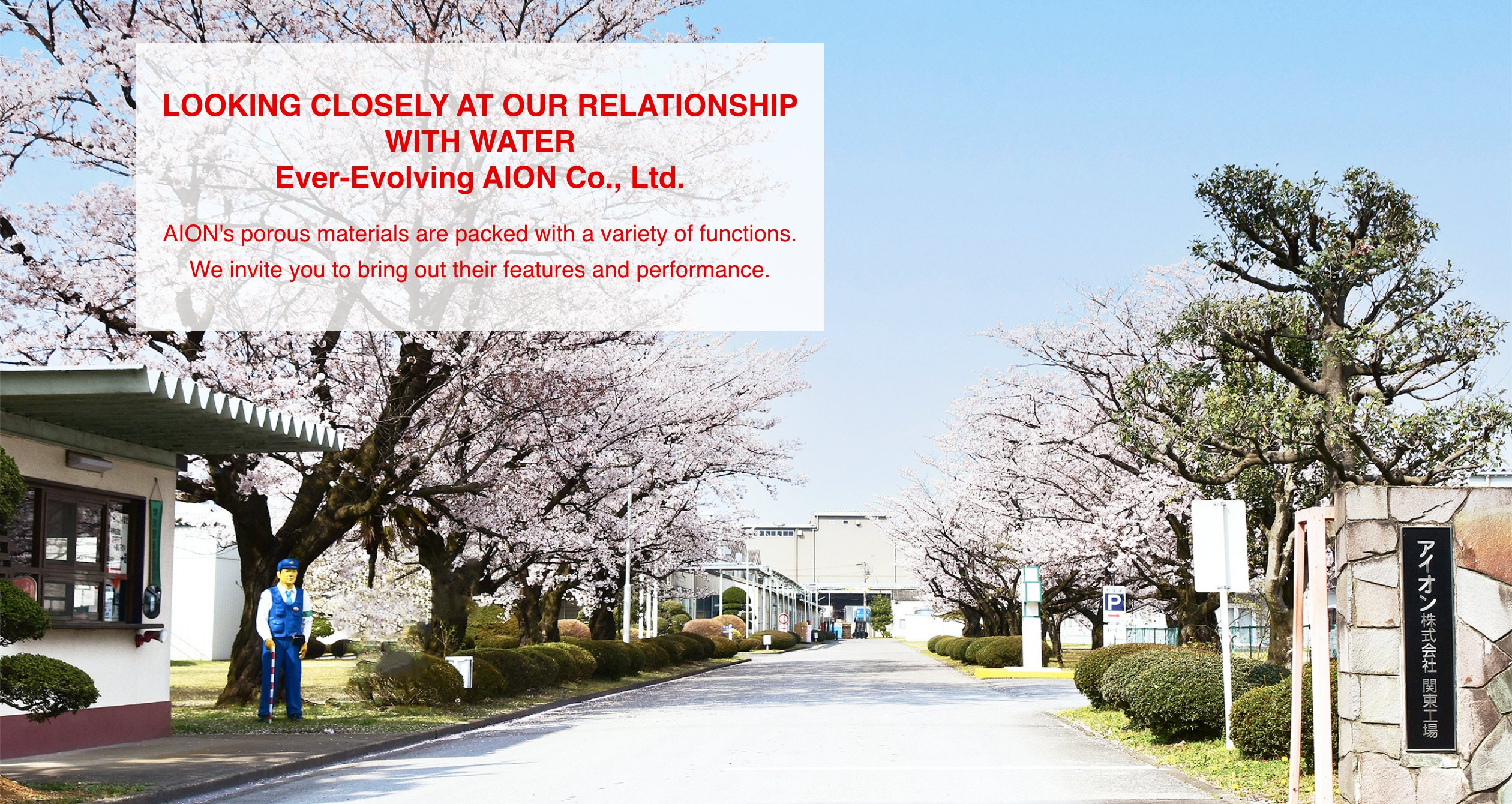 LOOKING CLOSELY AT OUR RELATIONSHIP WITH WATER Ever-Evolving AION Co., Ltd. AION's porous materials are packed with a variety of functions. We invite you to bring out their features and performance.