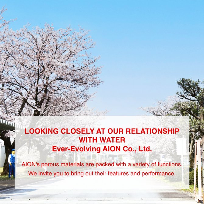 LOOKING CLOSELY AT OUR RELATIONSHIP WITH WATER Ever-Evolving AION Co., Ltd. AION's porous materials are packed with a variety of functions. We invite you to bring out their features and performance.