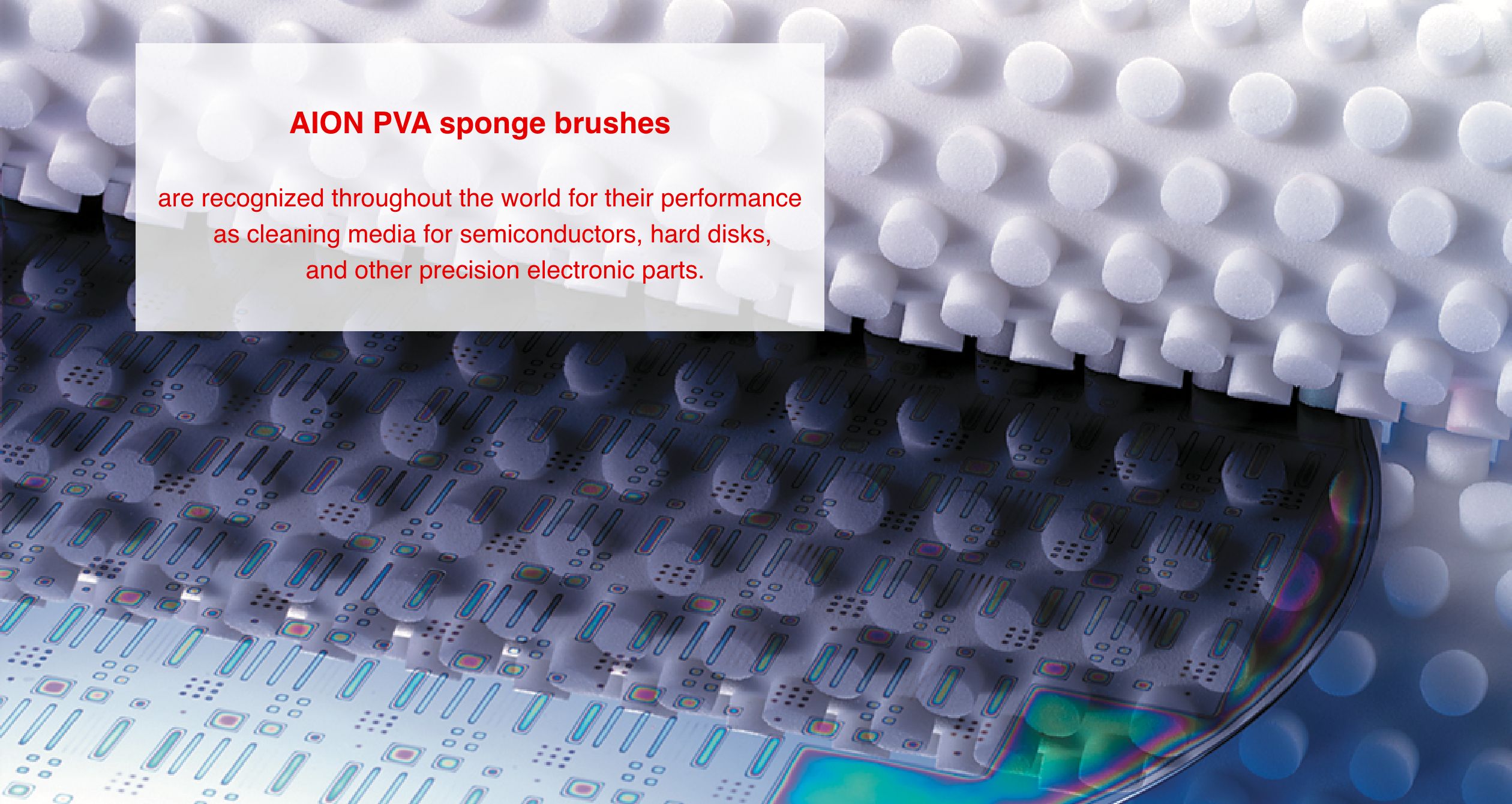 AION PVA sponge brushes are recognized throughout the world for their performance as cleaning media for semiconductors, hard disks, and other precision electronic parts.