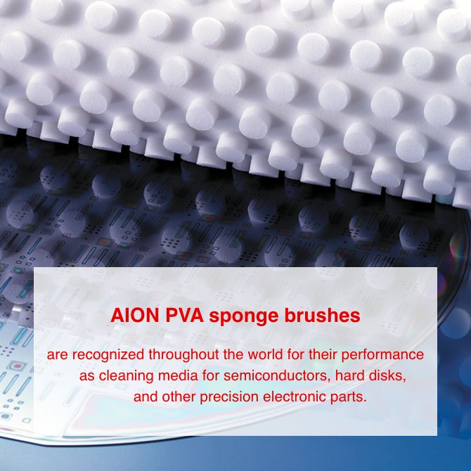 AION PVA sponge brushes are recognized throughout the world for their performance as cleaning media for semiconductors, hard disks, and other precision electronic parts.