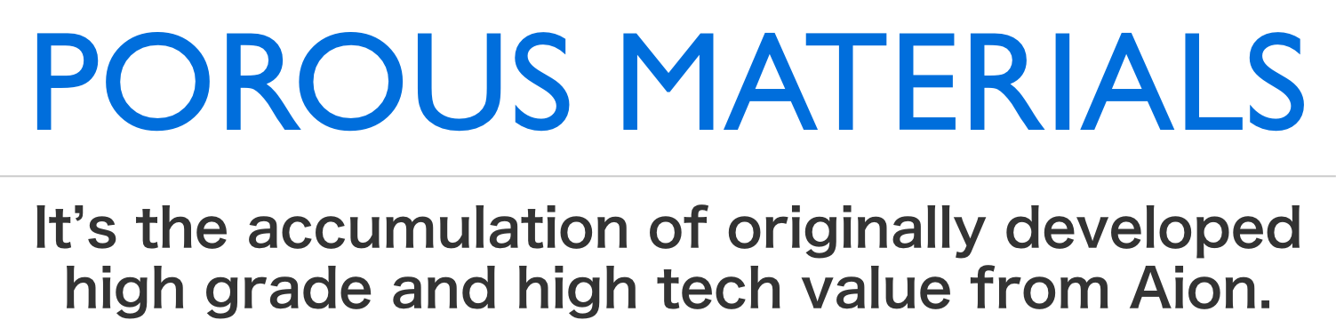 POROUS MATERIALS. They are integration of high grade and high value-adding technologies created by AION.