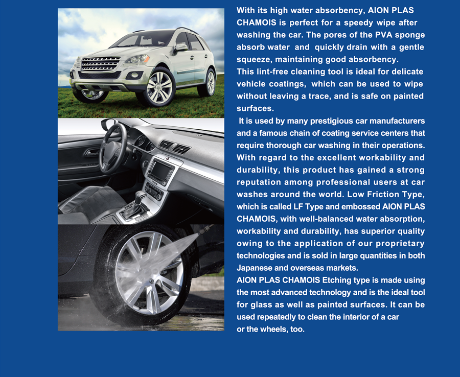With its high water absorbency, AION PLAS CHAMOIS is perfect for a speedy wipe after washing the car. The pores of the PVA sponge absorb water  and  quickly drain with a gentle squeeze, maintaining good absorbency.  This lint-free cleaning tool is ideal for delicate vehicle coatings,  which can be used to wipe without leaving a trace, and is safe on painted surfaces.  It is used by many prestigious car manufacturers and a famous chain of coating service centers that require thorough car washing in their operations. With regard to the excellent workability and durability, this product has gained a strong reputation among professional users at car washes around the world. Low Friction Type, which is called LF Type and embossed AION PLAS CHAMOIS, with well-balanced water absorption, workability and durability, has superior quality owing to the application of our proprietary technologies and is sold in large quantities in both Japanese and overseas markets. AION PLAS CHAMOIS Etching type is made using the most advanced technology and is the ideal tool for glass as well as painted surfaces. It can be used repeatedly to clean the interior of a car or the wheels, too.