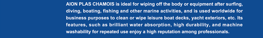 AION PLAS CHAMOIS is ideal for wiping off the body or equipment after surfing, diving, boating, fishing and other marine activities, and is used worldwide for business purposes to clean or wipe leisure boat decks, yacht exteriors, etc. Its features, such as brilliant water absorption, high durability, and machine washability for repeated use enjoy a high reputation among professionals.