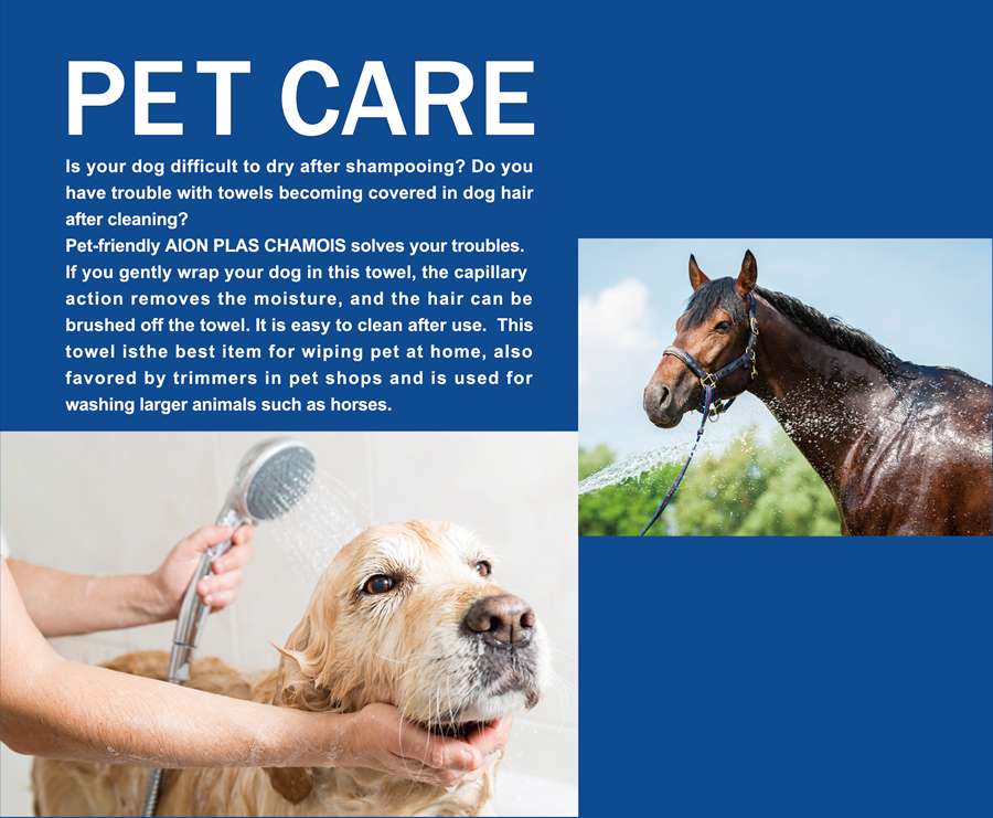 PET CARE  Is your dog difficult to dry after shampooing? Do you have trouble with towels becoming covered in dog hair after cleaning? Pet-friendly AION PLAS CHAMOIS solves your troubles. If you gently wrap your dog in this towel, the capillary                action removes the moisture, and the hair can be brushed off the towel. It is easy to clean after use.  This towel isthe best item for wiping pet at home, also favored by trimmers in pet shops and is used for washing larger animals such as horses. 