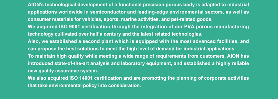 AION's technological development of a functional precision porous body is adapted to industrial applications worldwide in semiconductor and leading-edge environmental sectors, as well as consumer materials for vehicles, sports, marine activities, and pet-related goods. We acquired ISO 9001 certification through the integration of our PVA porous manufacturing technology cultivated over half a century and the latest related technologies. Also, we established a second plant which is equipped with the most advanced facilities, and can propose the best solutions to meet the high level of demand for industrial applications. To maintain high quality while meeting a wide range of requirements from customers, AION has introduced state-of-the-art analysis and laboratory equipment, and established a highly reliable new quality assurance system. We also acquired ISO 14001 certification and are promoting the planning of corporate activities that take environmental policy into consideration.
