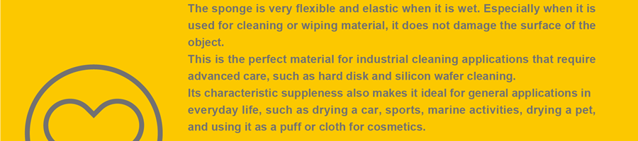 The sponge is very flexible and elastic when it is wet. Especially when it is used for cleaning or wiping material, it does not damage the surface of the object. This is the perfect material for industrial cleaning applications that require advanced care, such as hard disk and silicon wafer cleaning. Its characteristic suppleness also makes it ideal for general applications in everyday life, such as drying a car, sports, marine activities, drying a pet, and using it as a puff or cloth for cosmetics.