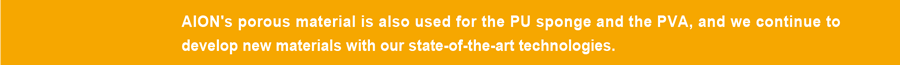 AION's porous material is also used for the PU sponge and the PVA, and we continue to develop new materials with our state-of-the-art technologies.