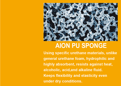 AION PU SPONGE Using specific urethane materials, unlike general urethane foam, hydrophilic and highly absorbent, resists against heat, alcoholic, acid,and alkaline fluid. Keeps flexibility and elasticity even under dry conditions.