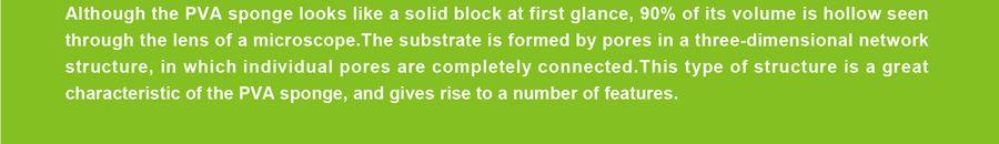 Although the PVA sponge looks like a solid block at first glance, 90% of its volume is hollow seen through the lens of a microscope.The substrate is formed by pores in a three-dimensional network structure, in which individual pores are completely connected.This type of structure is a great characteristic of the PVA sponge, and gives rise to a number of features.