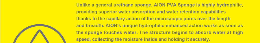 Unlike a general urethane sponge, AION PVA Sponge is highly hydrophilic, providing superior water absorption and water retention capabilities thanks to the capillary action of the microscopic pores over the length and breadth. AION's unique hydrophilic-enhanced action works as soon as the sponge touches water. The structure begins to absorb water at high speed, collecting the moisture inside and holding it securely.